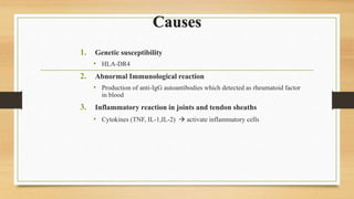 Causes
1. Genetic susceptibility
• HLA-DR4
2. Abnormal Immunological reaction
• Production of anti-IgG autoantibodies which detected as rheumatoid factor
in blood
3. Inflammatory reaction in joints and tendon sheaths
• Cytokines (TNF, IL-1,IL-2)  activate inflammatory cells
 