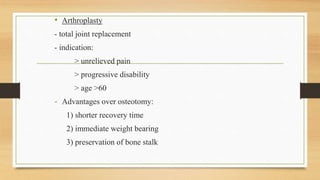 • Arthroplasty
- total joint replacement
- indication:
> unrelieved pain
> progressive disability
> age >60
- Advantages over osteotomy:
1) shorter recovery time
2) immediate weight bearing
3) preservation of bone stalk
 