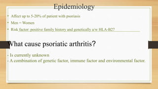 Epidemiology
• Affect up to 5-20% of patient with psoriasis
• Men = Women
• Risk factor: positive family history and genetically a/w HLA-B27
What cause psoriatic arthritis?
- Is currently unknown
- A combination of genetic factor, immune factor and environmental factor.
 