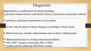 diagnosed by a combination of clinical findings.
1-personal medical history and family history of psoriasis or psoriatic arthritis
2- performs a physical examination of your joints.
3- X-rays may be done to detect changes in cartilage or bone injury.
4- Blood tests may include sedimentation rate to detect inflammation
** Rheumatoid factor to exclude rheumatoid arthritis
** HLA-B27, found in more than 50% of PSA.
** Arthrocentesis (draining fluid from a joint)
Diagnostic
 