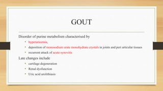 GOUT
Disorder of purine metabolism characterised by
• hyperuricemia,
• deposition of monosodium urate monohydrate crystals in joints and peri articular tissues
• recurrent attack of acute synovitis
Late changes include
• cartilage degeneration
• Renal dysfunction
• Uric acid urolithiasis
 