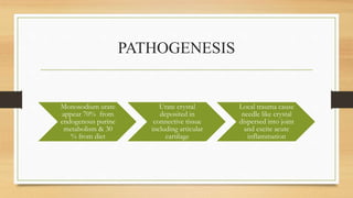 PATHOGENESIS
Monosodium urate
appear 70% from
endogenous purine
metabolism & 30
% from diet
Urate crystal
deposited in
connective tissue
including articular
cartilage
Local trauma cause
needle like crystal
dispersed into joint
and excite acute
inflammation
 