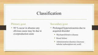 Classification
Primary gout
• 95 % occur in absence any
obvious cause may be due to
overproduction urate
Secondary gout
• Prolonged hyperuricaemia due to
acquired disorder
 Myeloproliferative disease
 Renal failure
 Administration diuretics (increase
tubular reabsorption uric acid)
 