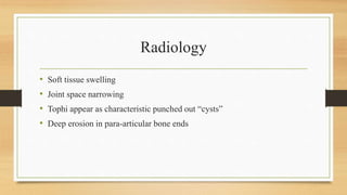 Radiology
• Soft tissue swelling
• Joint space narrowing
• Tophi appear as characteristic punched out “cysts”
• Deep erosion in para-articular bone ends
 