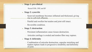  Stage 1: pre-clinical
− Raised ESR, CRP, and RF
 Stage 2: synovitis
 Synovial membrane becomes inflamed and thickened, giving
rise to cell-rich effusion.
 Painful and swollen but tendon and joint still intact.
 Reversible condition.
 Stage 3: destruction
 Persistent inflammation cause tissues destruction.
 Articular cartilage is eroded and tendon fiber may rupture.
 Stage 4: deformity
 Combination of articular destruction, capsular stretching and
tendon rupture leads to progressive instability and deformity
of joint.
 