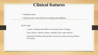 Clinical features
• Insidious onset
• Polysynovitis, with soft tissue swelling and stiffness
Early stage:
 c/o pain, swelling and stiffness in proximal joints of fingers
 Later, disease ‘spread’ to elbow, shoulder, knee, ankle and feet
 Generalized stiffness after periods of inactivity (early morning stiffnes) >
30 minutes
 