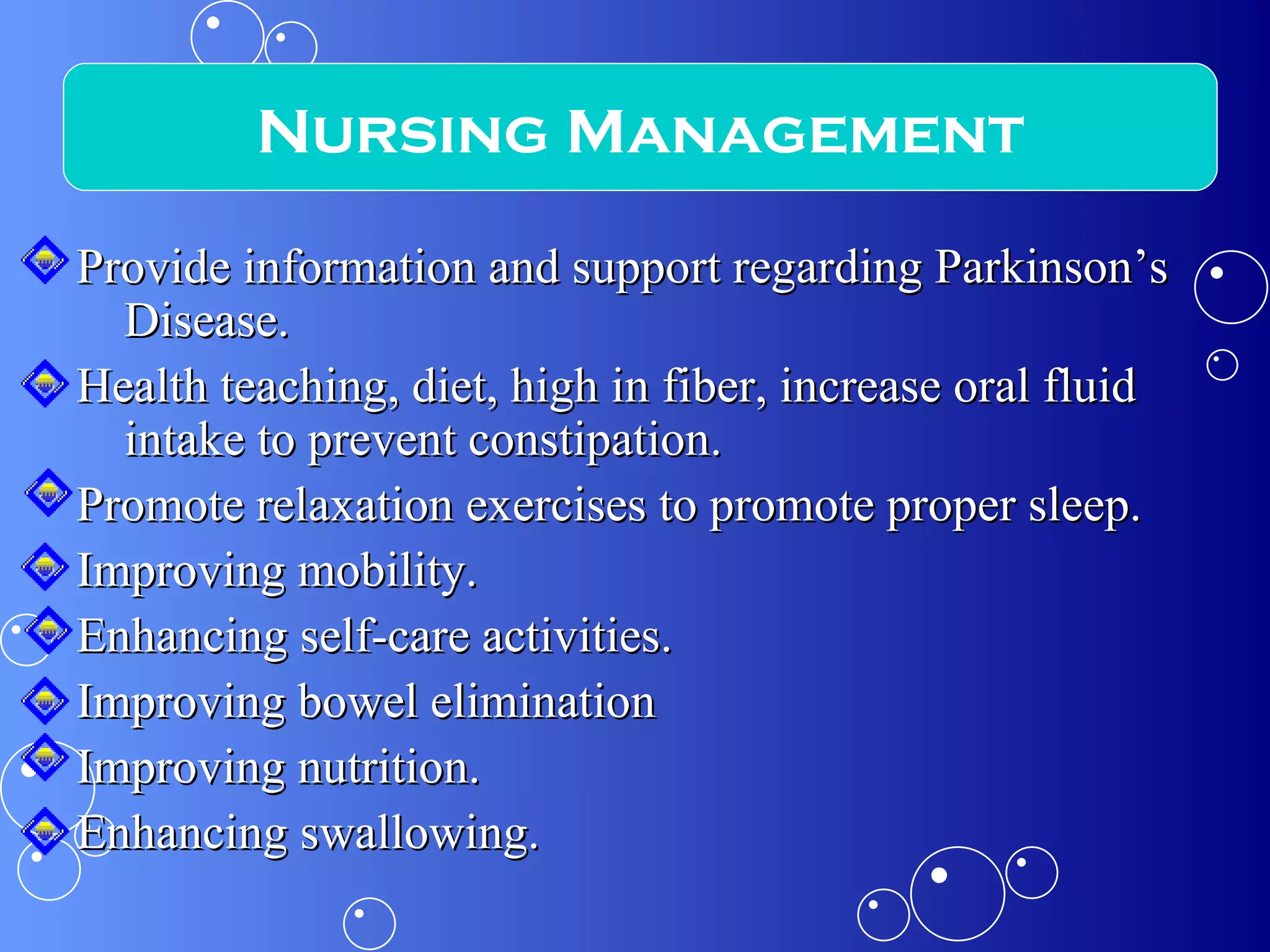 Provide information and support regarding Parkinson’s Disease. Health teaching, diet, high in fiber, increase oral fluid intake to prevent constipation. Promote relaxation exercises to promote proper sleep. Improving mobility. Enhancing self-care activities. Improving bowel elimination Improving nutrition. Enhancing swallowing. Nursing Management 