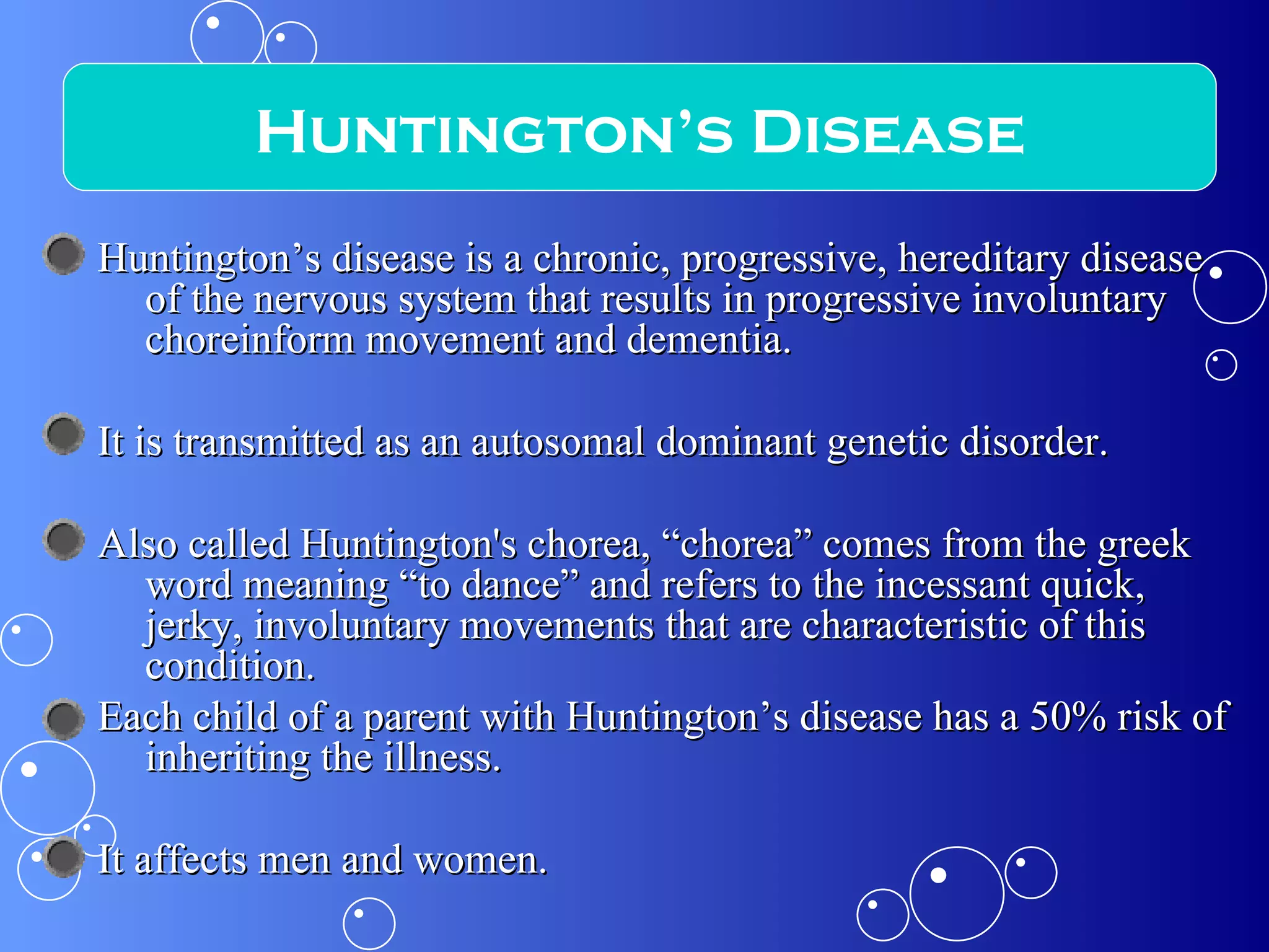 Huntington’s disease is a chronic, progressive, hereditary disease of the nervous system that results in progressive involuntary choreinform movement and dementia.  It is transmitted as an autosomal dominant genetic disorder.  Also called Huntington's chorea, “chorea” comes from the greek word meaning “to dance” and refers to the incessant quick, jerky, involuntary movements that are characteristic of this condition. Each child of a parent with Huntington’s disease has a 50% risk of inheriting the illness.  It affects men and women. Huntington’s Disease 