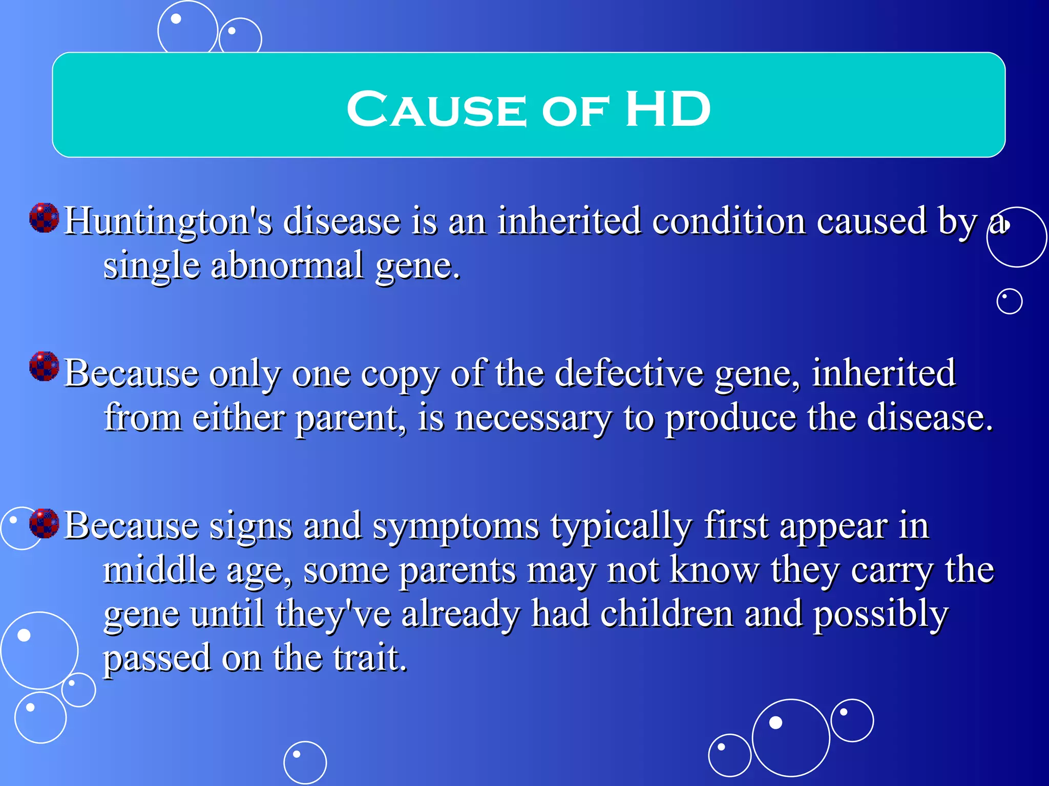 Huntington's disease is an inherited condition caused by a single abnormal gene.  Because only one copy of the defective gene, inherited from either parent, is necessary to produce the disease. Because signs and symptoms typically first appear in middle age, some parents may not know they carry the gene until they've already had children and possibly passed on the trait.  Cause of HD 