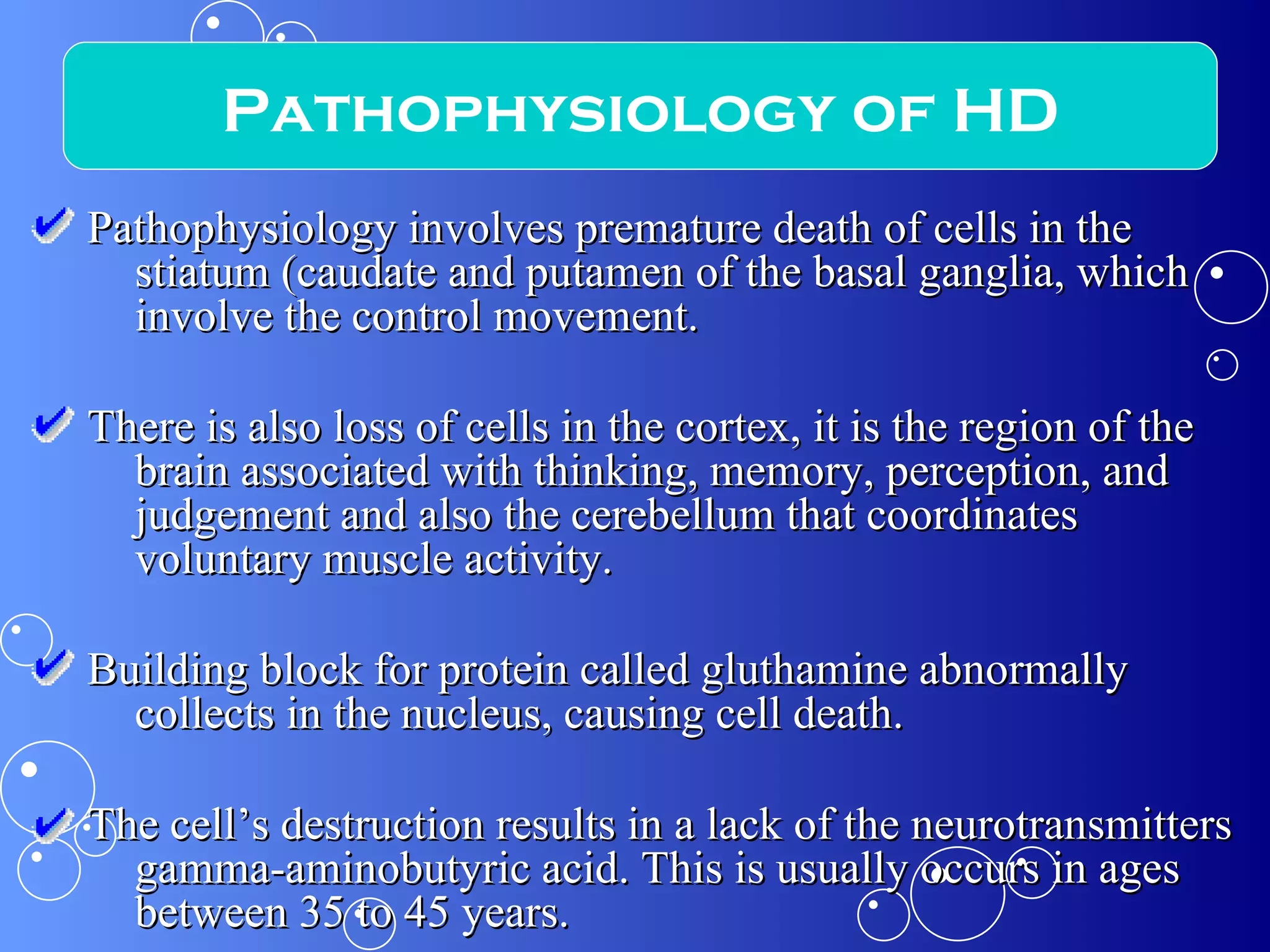 Pathophysiology involves premature death of cells in the stiatum (caudate and putamen of the basal ganglia, which involve the control movement.  There is also loss of cells in the cortex, it is the region of the brain associated with thinking, memory, perception, and judgement and also the cerebellum that coordinates voluntary muscle activity.  Building block for protein called gluthamine abnormally collects in the nucleus, causing cell death.  The cell’s destruction results in a lack of the neurotransmitters gamma-aminobutyric acid. This is usually occurs in ages between 35 to 45 years. Pathophysiology of HD 