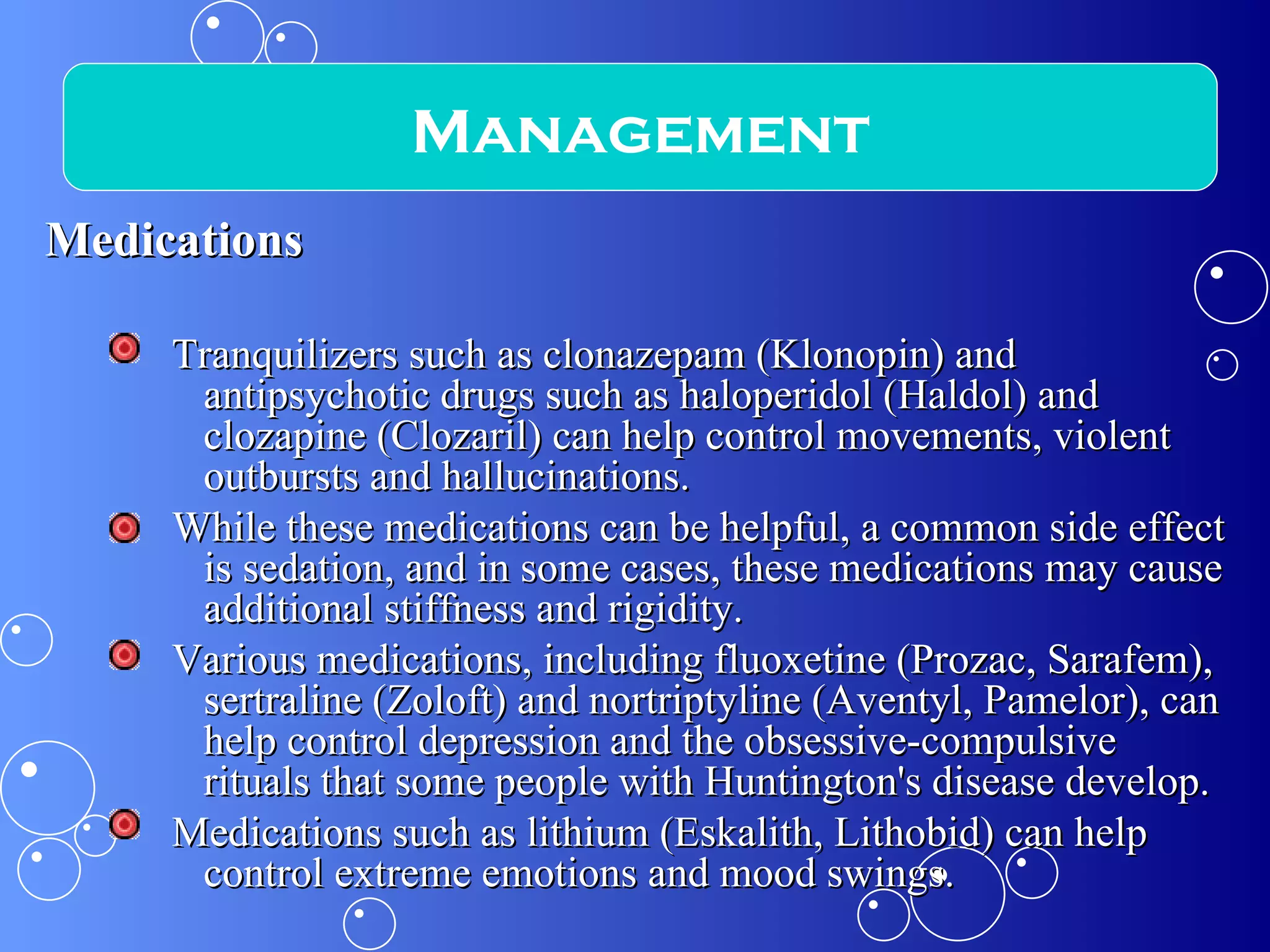 Medications Tranquilizers such as clonazepam (Klonopin) and antipsychotic drugs such as haloperidol (Haldol) and clozapine (Clozaril) can help control movements, violent outbursts and hallucinations.  While these medications can be helpful, a common side effect is sedation, and in some cases, these medications may cause additional stiffness and rigidity. Various medications, including fluoxetine (Prozac, Sarafem), sertraline (Zoloft) and nortriptyline (Aventyl, Pamelor), can help control depression and the obsessive-compulsive rituals that some people with Huntington's disease develop.  Medications such as lithium (Eskalith, Lithobid) can help control extreme emotions and mood swings. Management 