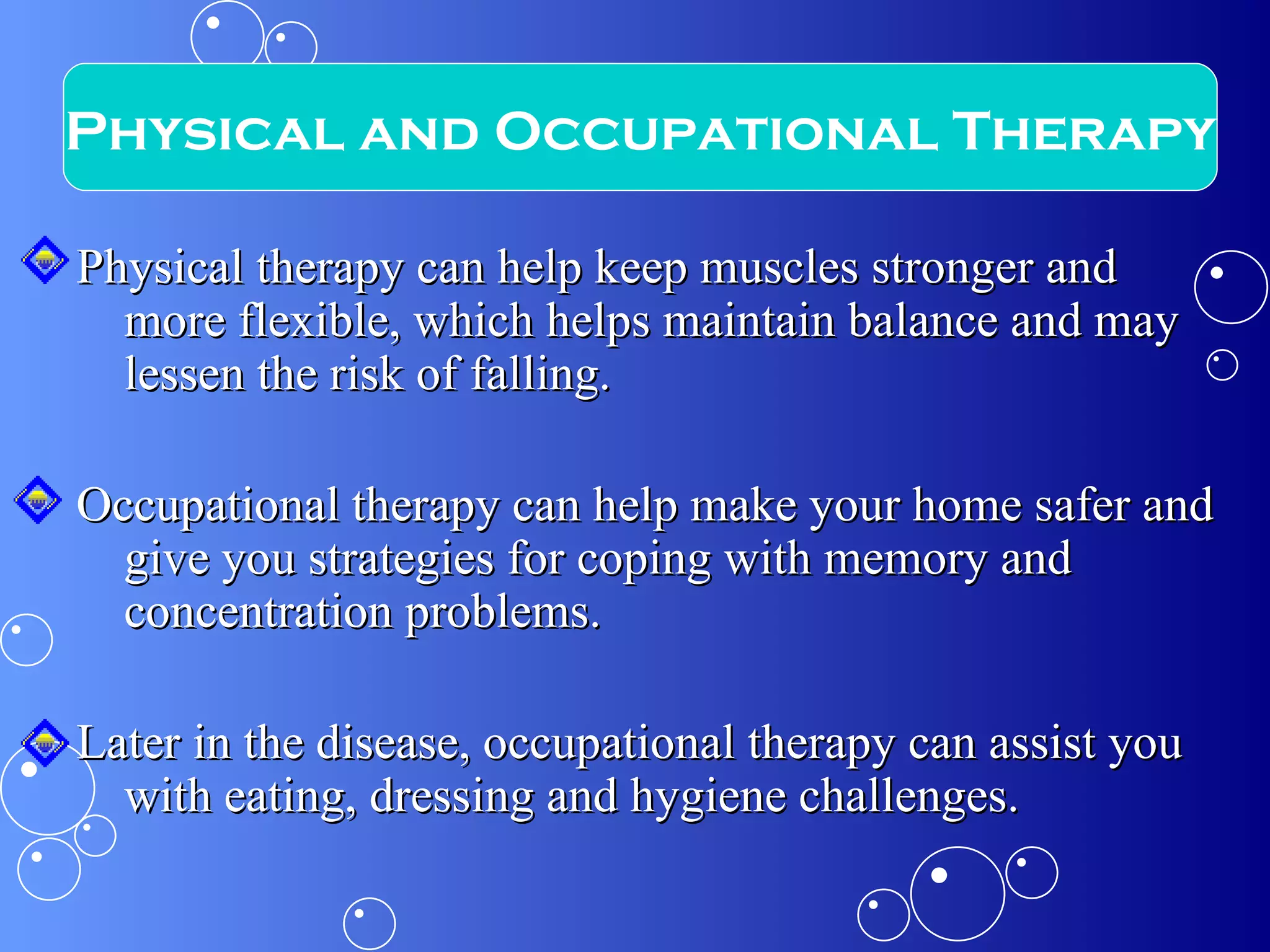 Physical therapy can help keep muscles stronger and more flexible, which helps maintain balance and may lessen the risk of falling.  Occupational therapy can help make your home safer and give you strategies for coping with memory and concentration problems.  Later in the disease, occupational therapy can assist you with eating, dressing and hygiene challenges. Physical and Occupational Therapy 