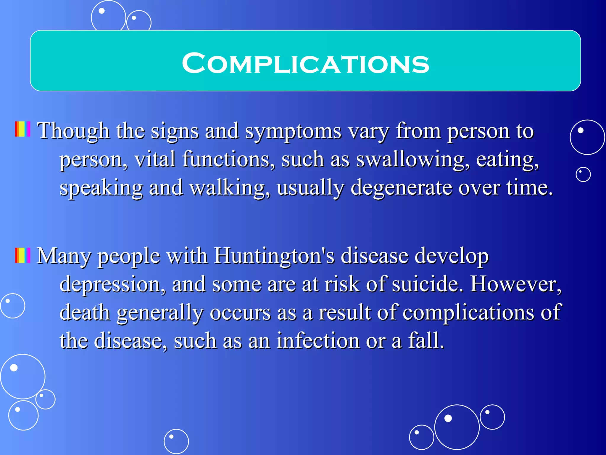 Though the signs and symptoms vary from person to person, vital functions, such as swallowing, eating, speaking and walking, usually degenerate over time. Many people with Huntington's disease develop depression, and some are at risk of suicide. However, death generally occurs as a result of complications of the disease, such as an infection or a fall. Complications 