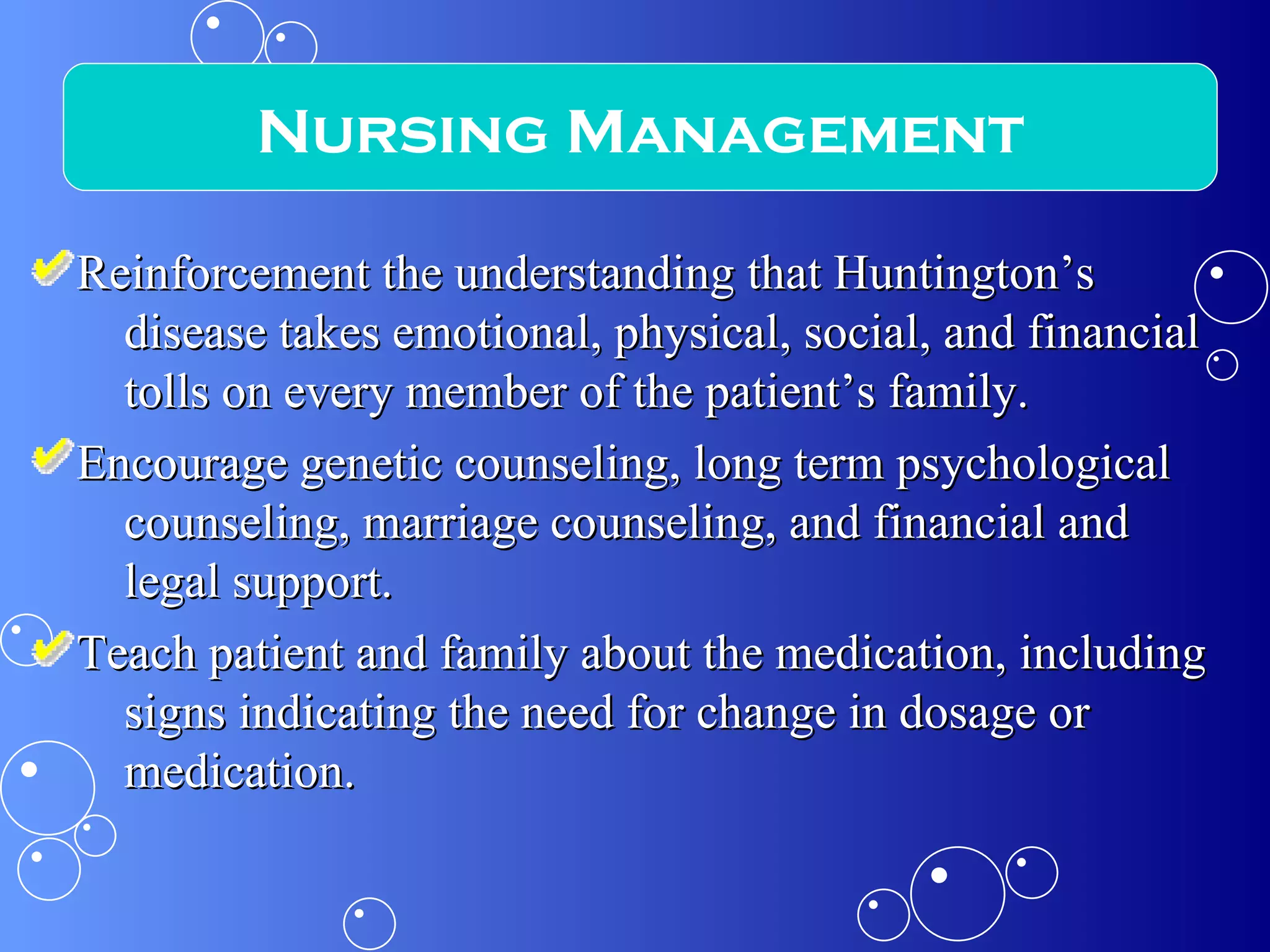 Reinforcement the understanding that Huntington’s disease takes emotional, physical, social, and financial tolls on every member of the patient’s family. Encourage genetic counseling, long term psychological counseling, marriage counseling, and financial and legal support. Teach patient and family about the medication, including signs indicating the need for change in dosage or medication. Nursing Management 