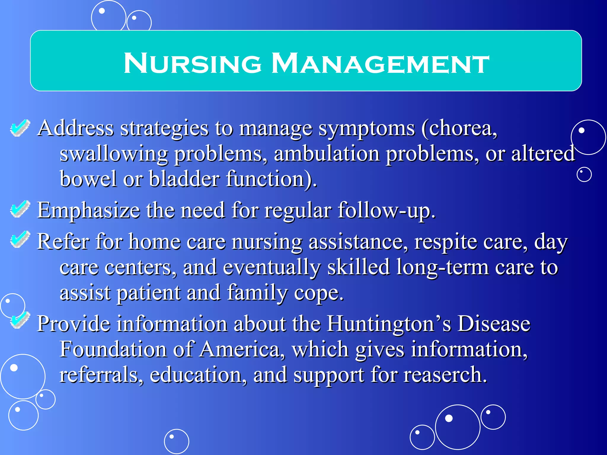 Address strategies to manage symptoms (chorea, swallowing problems, ambulation problems, or altered bowel or bladder function). Emphasize the need for regular follow-up. Refer for home care nursing assistance, respite care, day care centers, and eventually skilled long-term care to assist patient and family cope. Provide information about the Huntington’s Disease Foundation of America, which gives information, referrals, education, and support for reaserch.  Nursing Management 