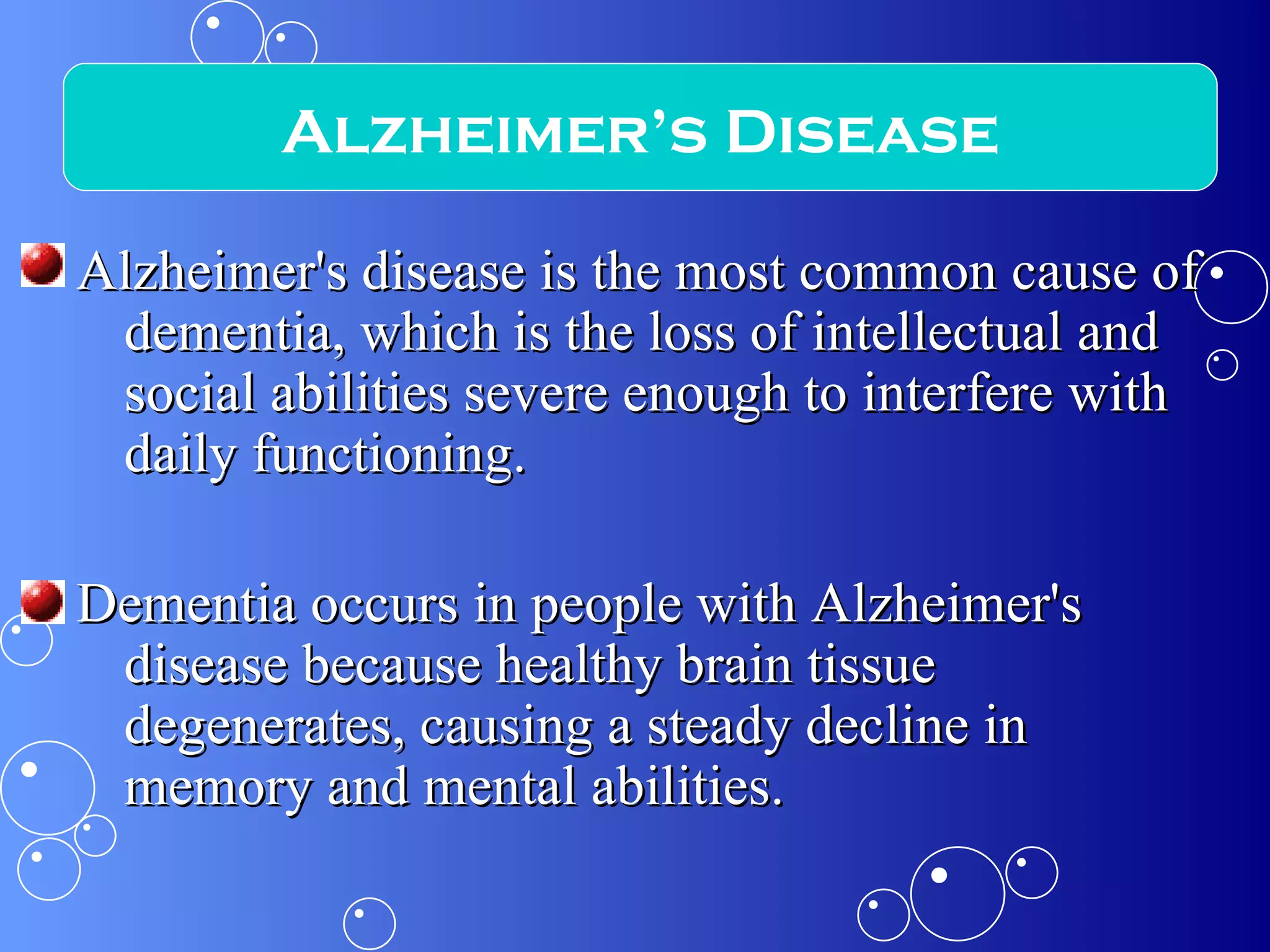 Alzheimer's disease is the most common cause of dementia, which is the loss of intellectual and social abilities severe enough to interfere with daily functioning.  Dementia occurs in people with Alzheimer's disease because healthy brain tissue degenerates, causing a steady decline in memory and mental abilities. Alzheimer’s Disease 
