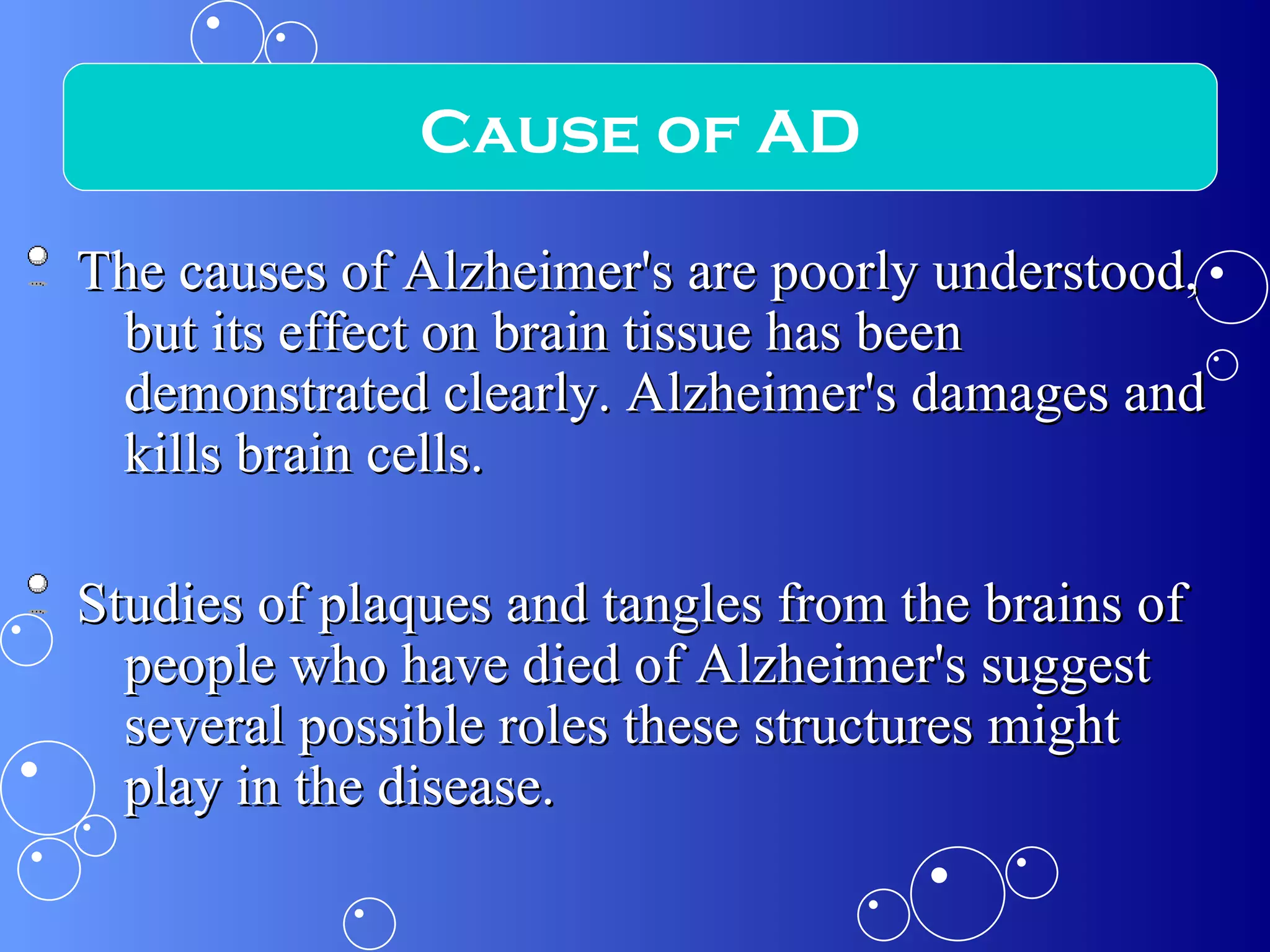 The causes of Alzheimer's are poorly understood, but its effect on brain tissue has been demonstrated clearly. Alzheimer's damages and kills brain cells. Studies of plaques and tangles from the brains of people who have died of Alzheimer's suggest several possible roles these structures might play in the disease. Cause of AD 