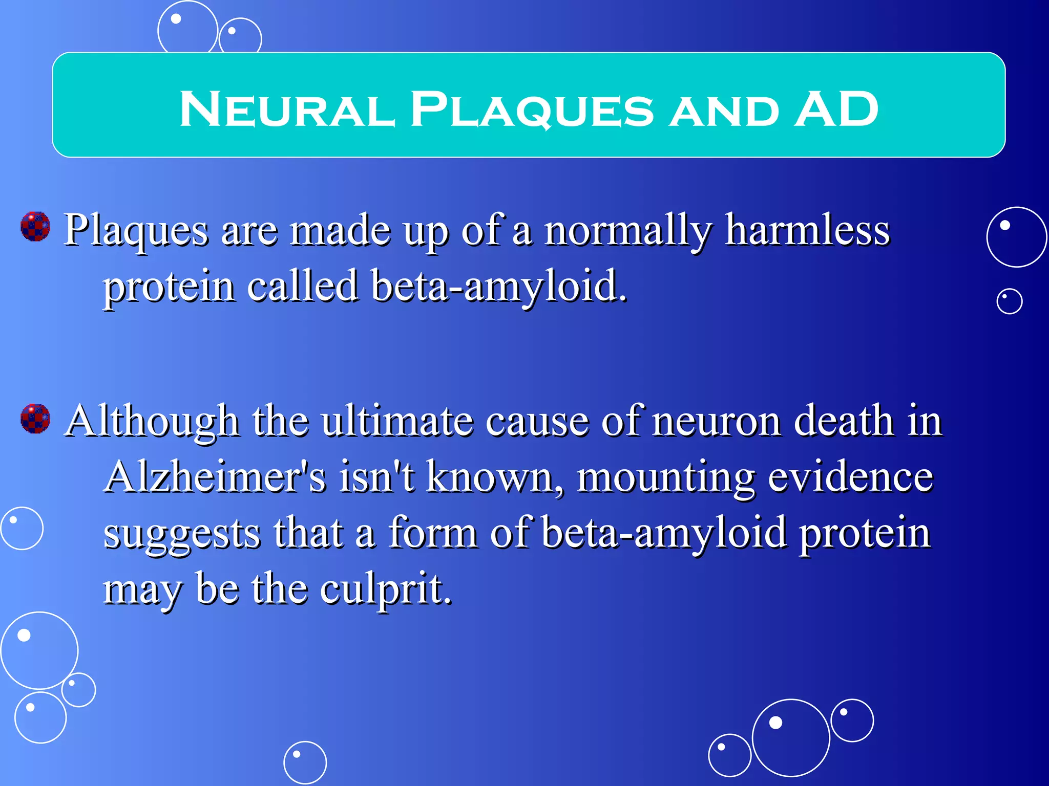 Plaques are made up of a normally harmless protein called beta-amyloid.  Although the ultimate cause of neuron death in Alzheimer's isn't known, mounting evidence suggests that a form of beta-amyloid protein may be the culprit. Neural Plaques and AD 