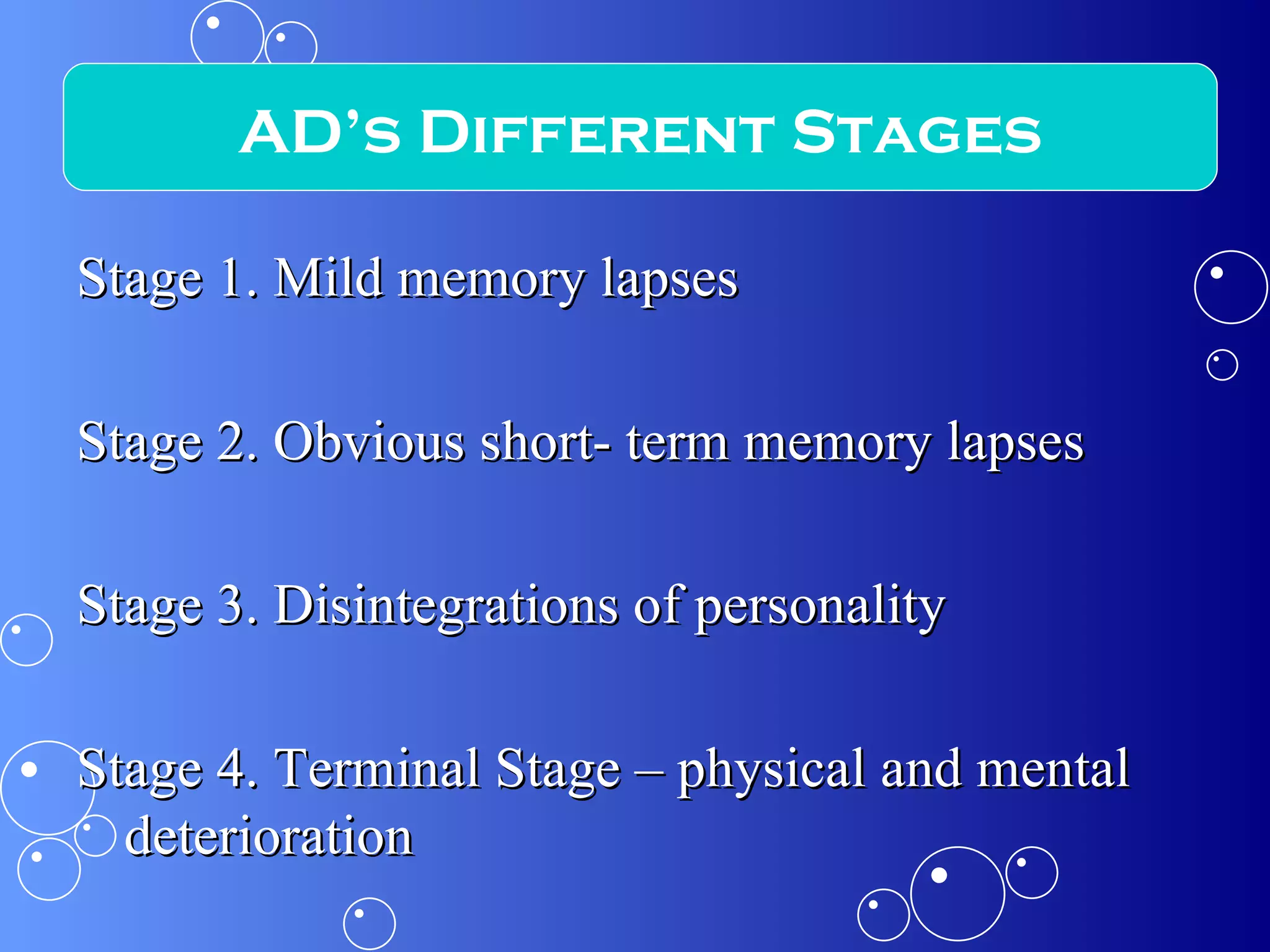 Stage 1. Mild memory lapses Stage 2. Obvious short- term memory lapses Stage 3. Disintegrations of personality Stage 4. Terminal Stage – physical and mental deterioration AD’s Different Stages 