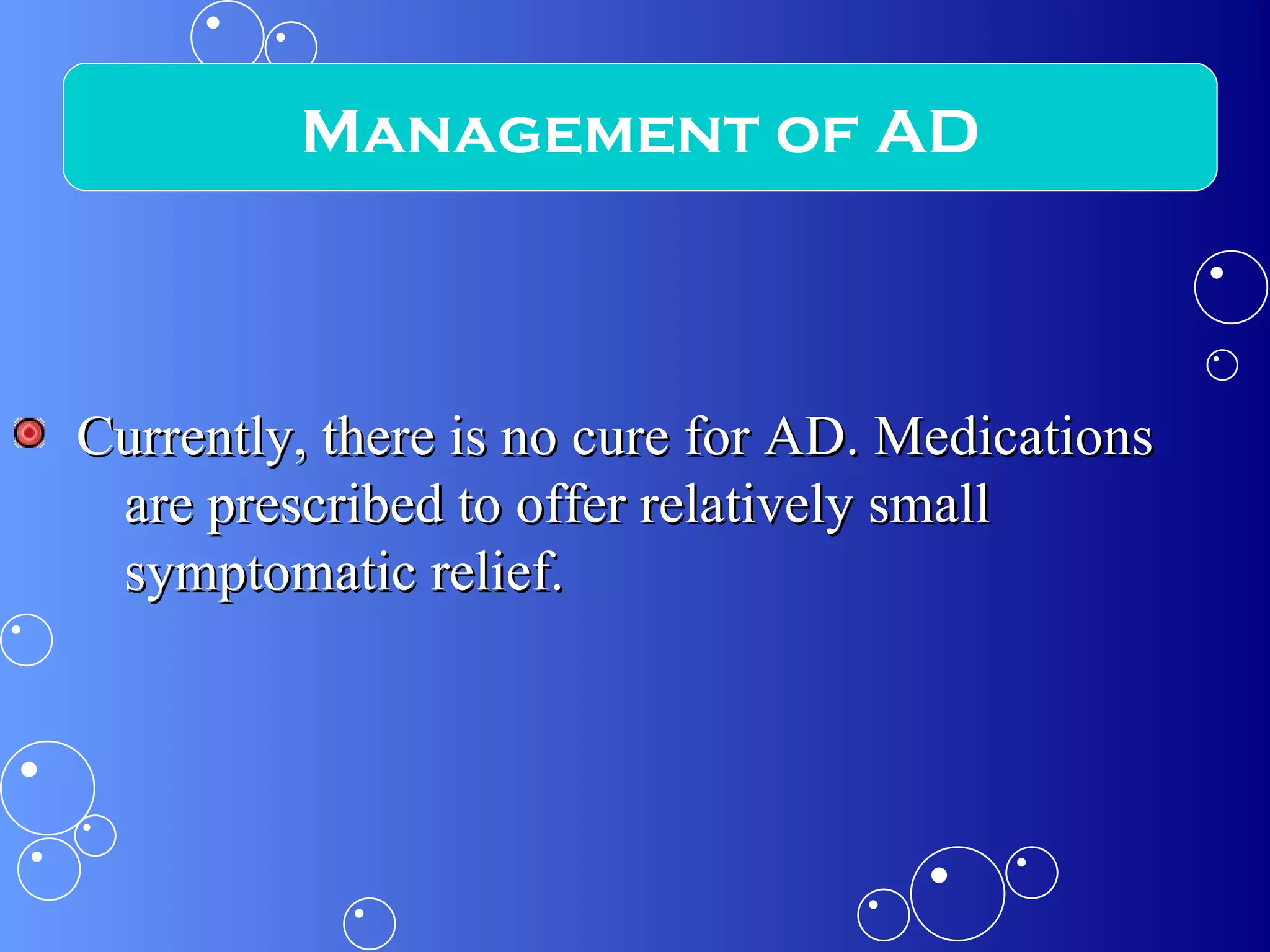 Currently, there is no cure for AD. Medications are prescribed to offer relatively small symptomatic relief. Management of AD 