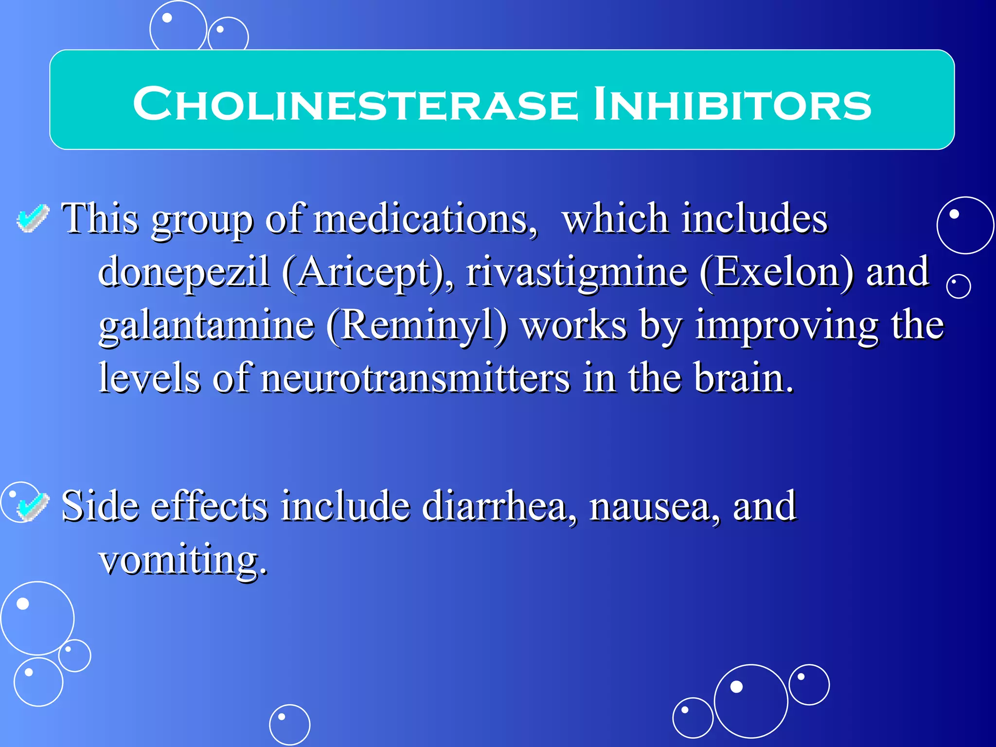 This group of medications,  which includes donepezil (Aricept), rivastigmine (Exelon) and galantamine (Reminyl) works by improving the levels of neurotransmitters in the brain. Side effects include diarrhea, nausea, and vomiting. Cholinesterase Inhibitors 