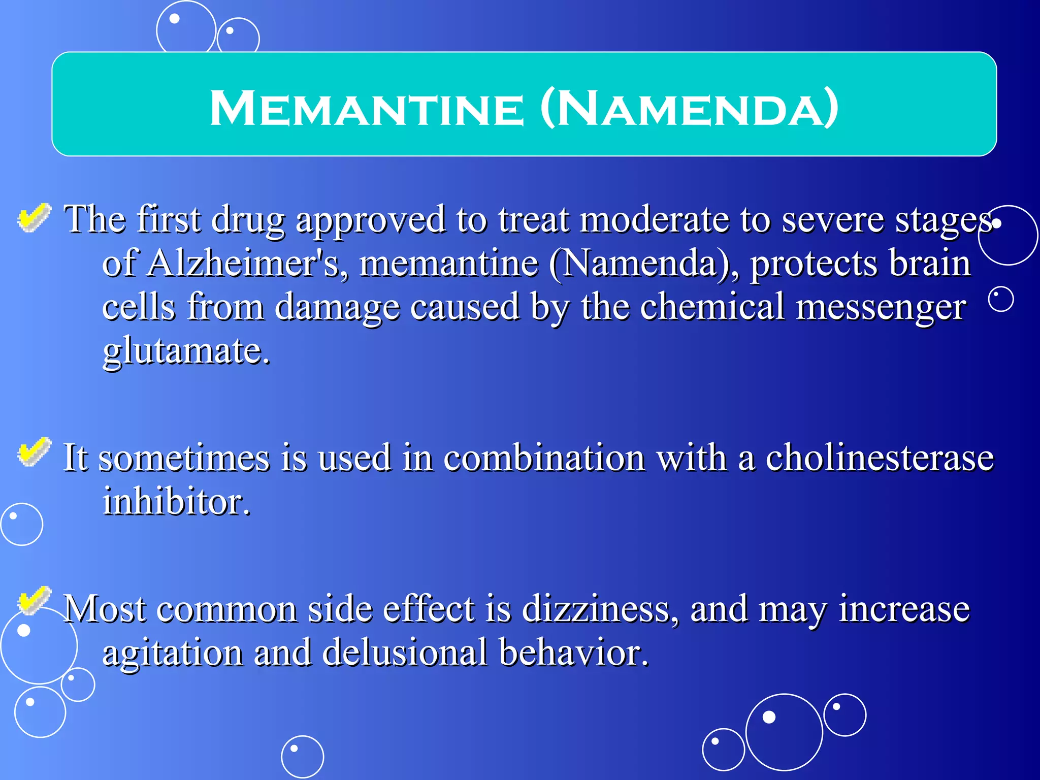 The first drug approved to treat moderate to severe stages of Alzheimer's, memantine (Namenda), protects brain cells from damage caused by the chemical messenger glutamate. It sometimes is used in combination with a cholinesterase inhibitor. Most common side effect is dizziness, and may increase agitation and delusional behavior. Memantine (Namenda) 
