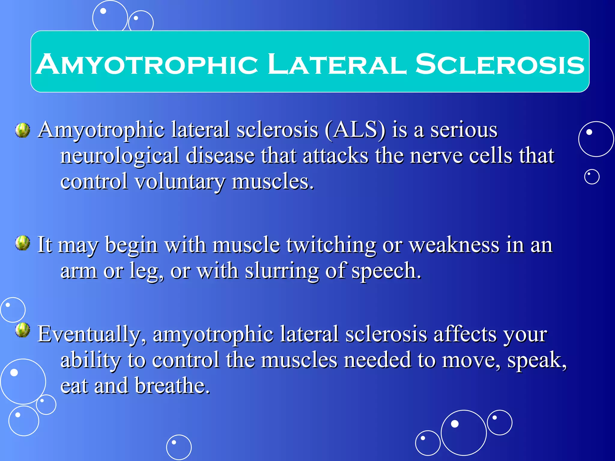 Amyotrophic lateral sclerosis (ALS) is a serious neurological disease that attacks the nerve cells that control voluntary muscles.  It may begin with muscle twitching or weakness in an arm or leg, or with slurring of speech.  Eventually, amyotrophic lateral sclerosis affects your ability to control the muscles needed to move, speak, eat and breathe. Amyotrophic Lateral Sclerosis 