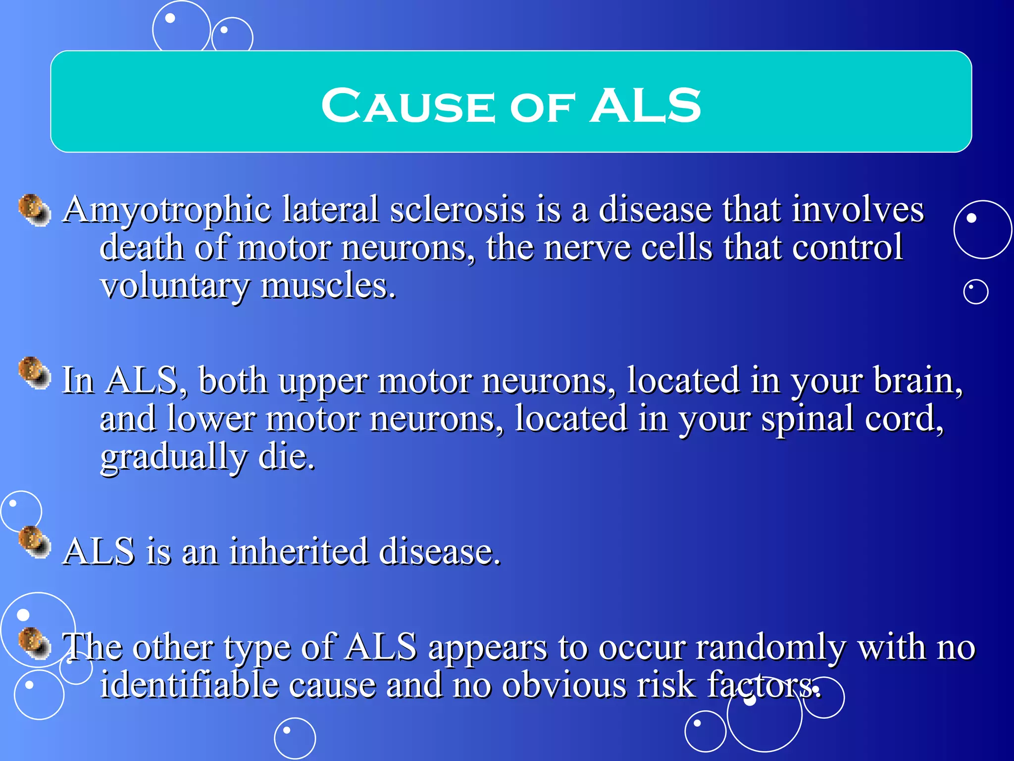 Amyotrophic lateral sclerosis is a disease that involves death of motor neurons, the nerve cells that control voluntary muscles. In ALS, both upper motor neurons, located in your brain, and lower motor neurons, located in your spinal cord, gradually die. ALS is an inherited disease. The other type of ALS appears to occur randomly with no identifiable cause and no obvious risk factors. Cause of ALS 
