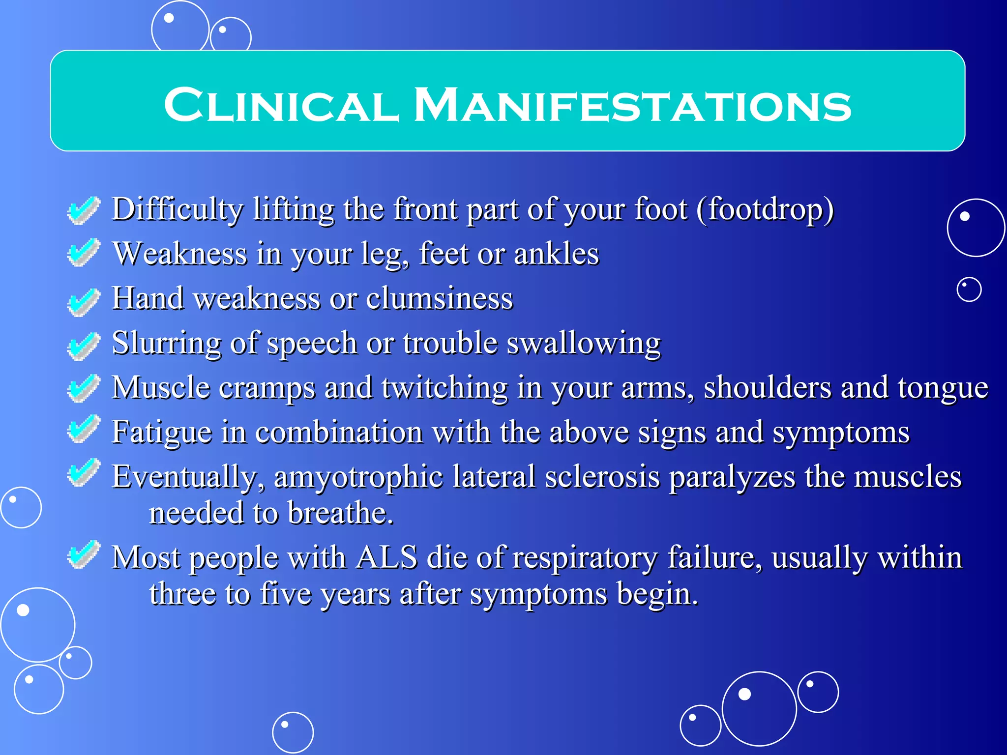 Difficulty lifting the front part of your foot (footdrop)  Weakness in your leg, feet or ankles  Hand weakness or clumsiness  Slurring of speech or trouble swallowing  Muscle cramps and twitching in your arms, shoulders and tongue  Fatigue in combination with the above signs and symptoms  Eventually, amyotrophic lateral sclerosis paralyzes the muscles needed to breathe.  Most people with ALS die of respiratory failure, usually within three to five years after symptoms begin. Clinical Manifestations 