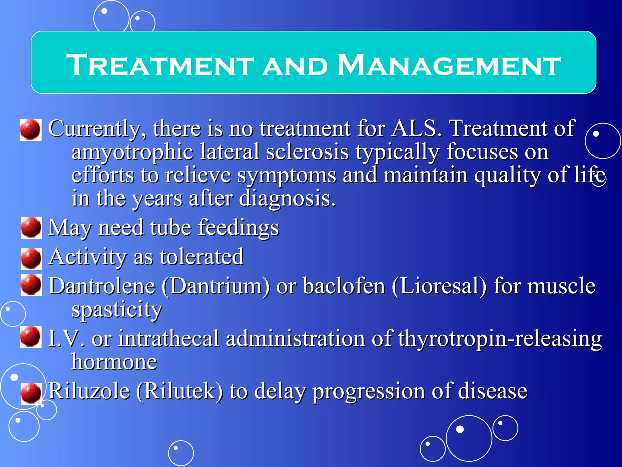 Currently, there is no treatment for ALS. Treatment of amyotrophic lateral sclerosis typically focuses on efforts to relieve symptoms and maintain quality of life in the years after diagnosis. May need tube feedings Activity as tolerated Dantrolene (Dantrium) or baclofen (Lioresal) for muscle spasticity I.V. or intrathecal administration of thyrotropin-releasing hormone Riluzole (Rilutek) to delay progression of disease Treatment and Management 