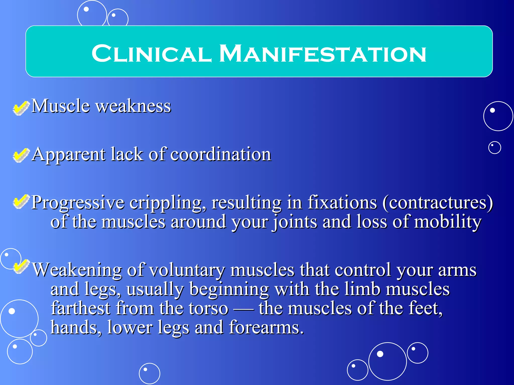 Muscle weakness  Apparent lack of coordination  Progressive crippling, resulting in fixations (contractures) of the muscles around your joints and loss of mobility Weakening of voluntary muscles that control your arms and legs, usually beginning with the limb muscles farthest from the torso — the muscles of the feet, hands, lower legs and forearms.  Clinical Manifestation 