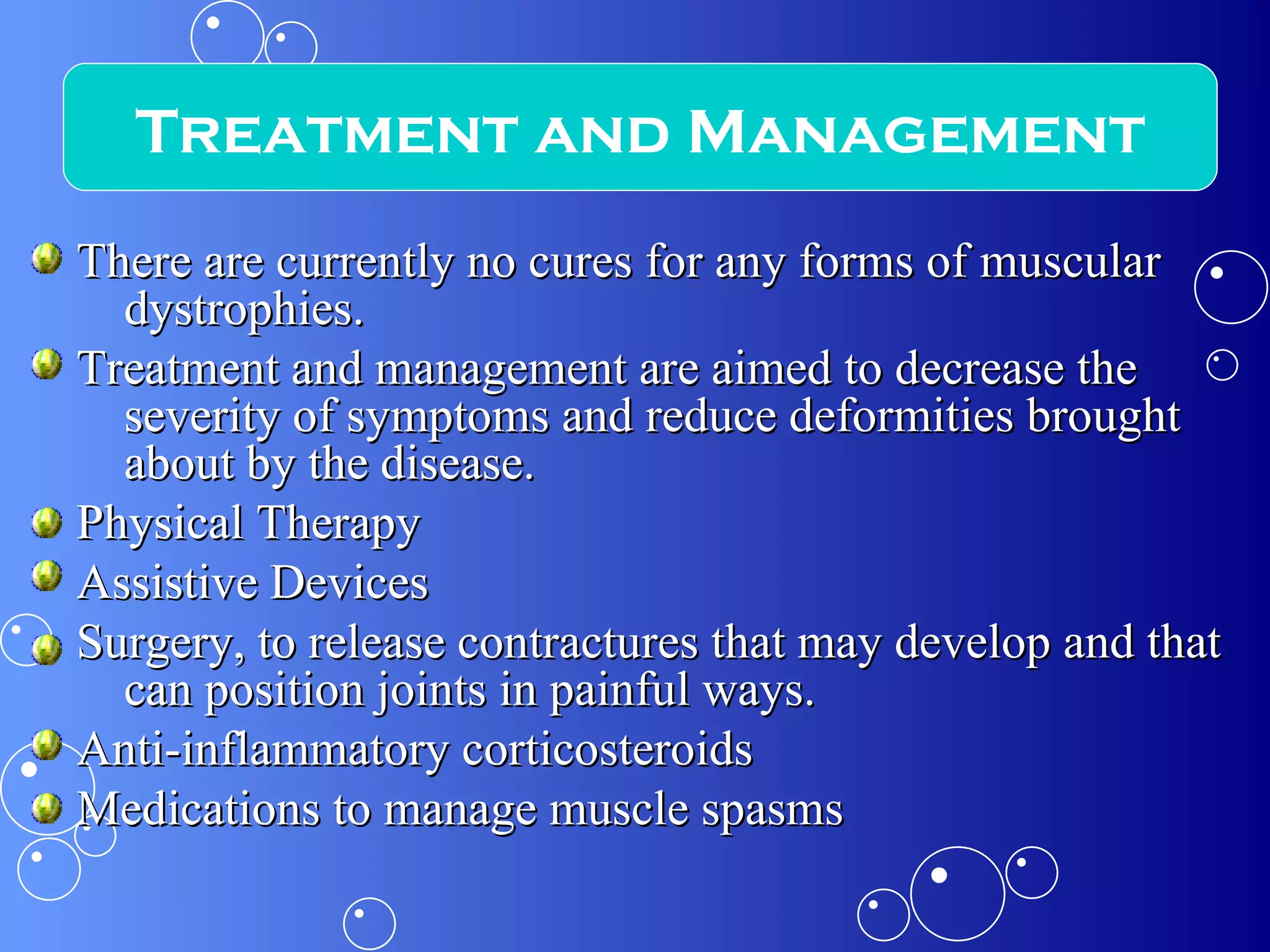 There are currently no cures for any forms of muscular dystrophies.  Treatment and management are aimed to decrease the severity of symptoms and reduce deformities brought about by the disease.  Physical Therapy Assistive Devices Surgery, to release contractures that may develop and that can position joints in painful ways. Anti-inflammatory corticosteroids Medications to manage muscle spasms Treatment and Management 