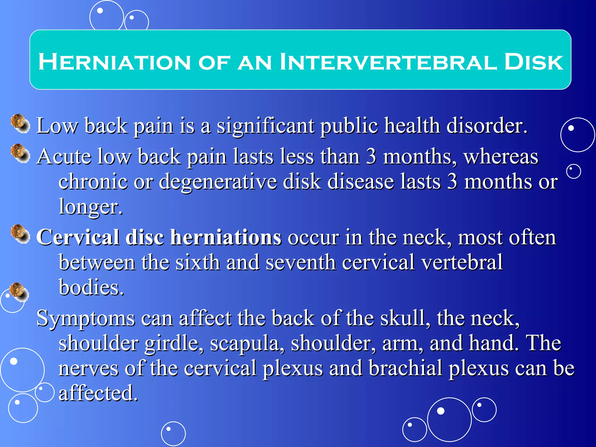 Low back pain is a significant public health disorder. Acute low back pain lasts less than 3 months, whereas chronic or degenerative disk disease lasts 3 months or longer. Cervical disc herniations  occur in the neck, most often between the sixth and seventh cervical vertebral bodies.  Symptoms can affect the back of the skull, the neck, shoulder girdle, scapula, shoulder, arm, and hand. The nerves of the cervical plexus and brachial plexus can be affected. Herniation of an Intervertebral Disk 