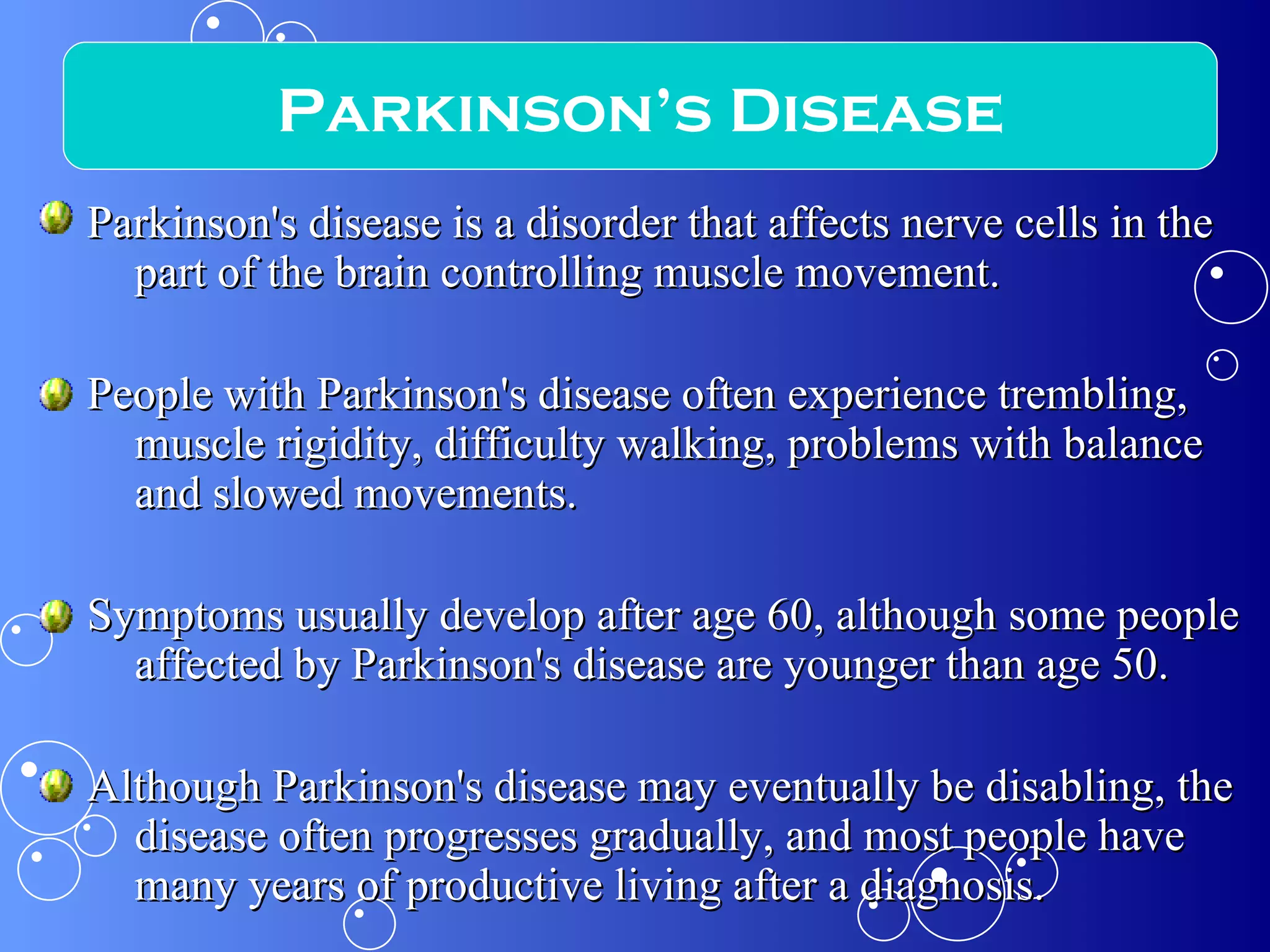 Parkinson's disease is a disorder that affects nerve cells in the part of the brain controlling muscle movement. People with Parkinson's disease often experience trembling, muscle rigidity, difficulty walking, problems with balance and slowed movements. Symptoms usually develop after age 60, although some people affected by Parkinson's disease are younger than age 50. Although Parkinson's disease may eventually be disabling, the disease often progresses gradually, and most people have many years of productive living after a diagnosis. Parkinson’s Disease 