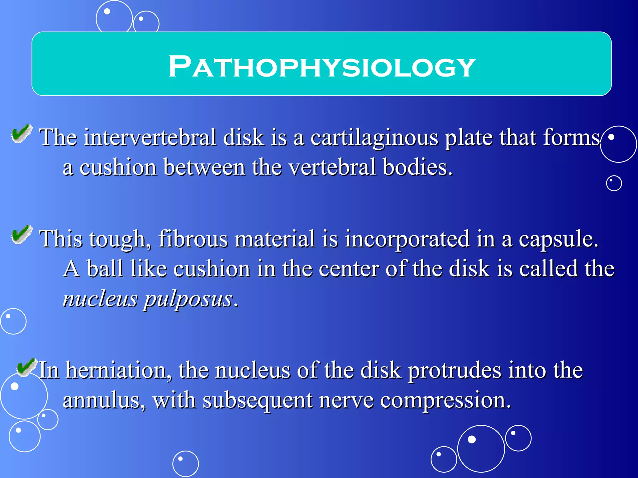 The intervertebral disk is a cartilaginous plate that forms a cushion between the vertebral bodies. This tough, fibrous material is incorporated in a capsule. A ball like cushion in the center of the disk is called the  nucleus pulposus . In herniation, the nucleus of the disk protrudes into the annulus, with subsequent nerve compression. Pathophysiology 