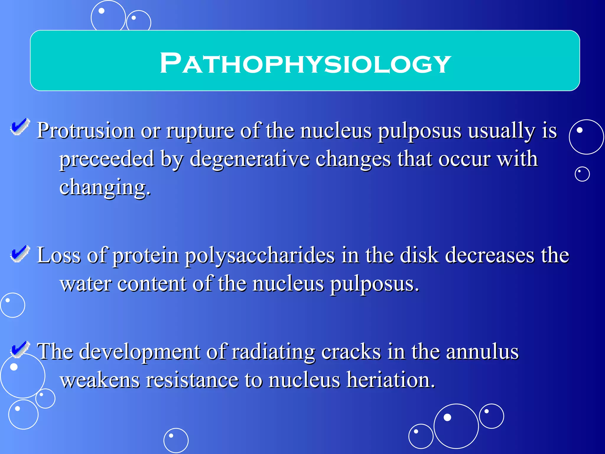 Protrusion or rupture of the nucleus pulposus usually is preceeded by degenerative changes that occur with changing. Loss of protein polysaccharides in the disk decreases the water content of the nucleus pulposus. The development of radiating cracks in the annulus weakens resistance to nucleus heriation. Pathophysiology 