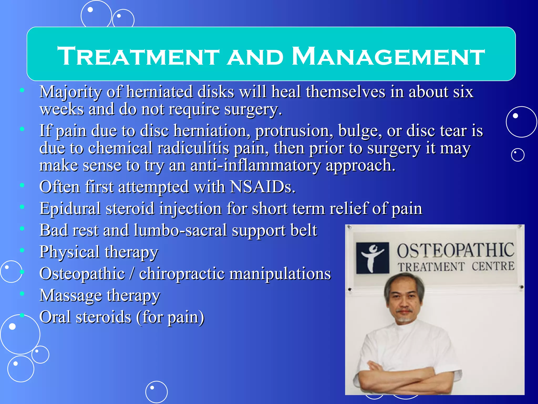 Majority of herniated disks will heal themselves in about six weeks and do not require surgery. If pain due to disc herniation, protrusion, bulge, or disc tear is due to chemical radiculitis pain, then prior to surgery it may make sense to try an anti-inflammatory approach. Often first attempted with NSAIDs. Epidural steroid injection for short term relief of pain Bad rest and lumbo-sacral support belt Physical therapy Osteopathic / chiropractic manipulations Massage therapy Oral steroids (for pain) Treatment and Management 