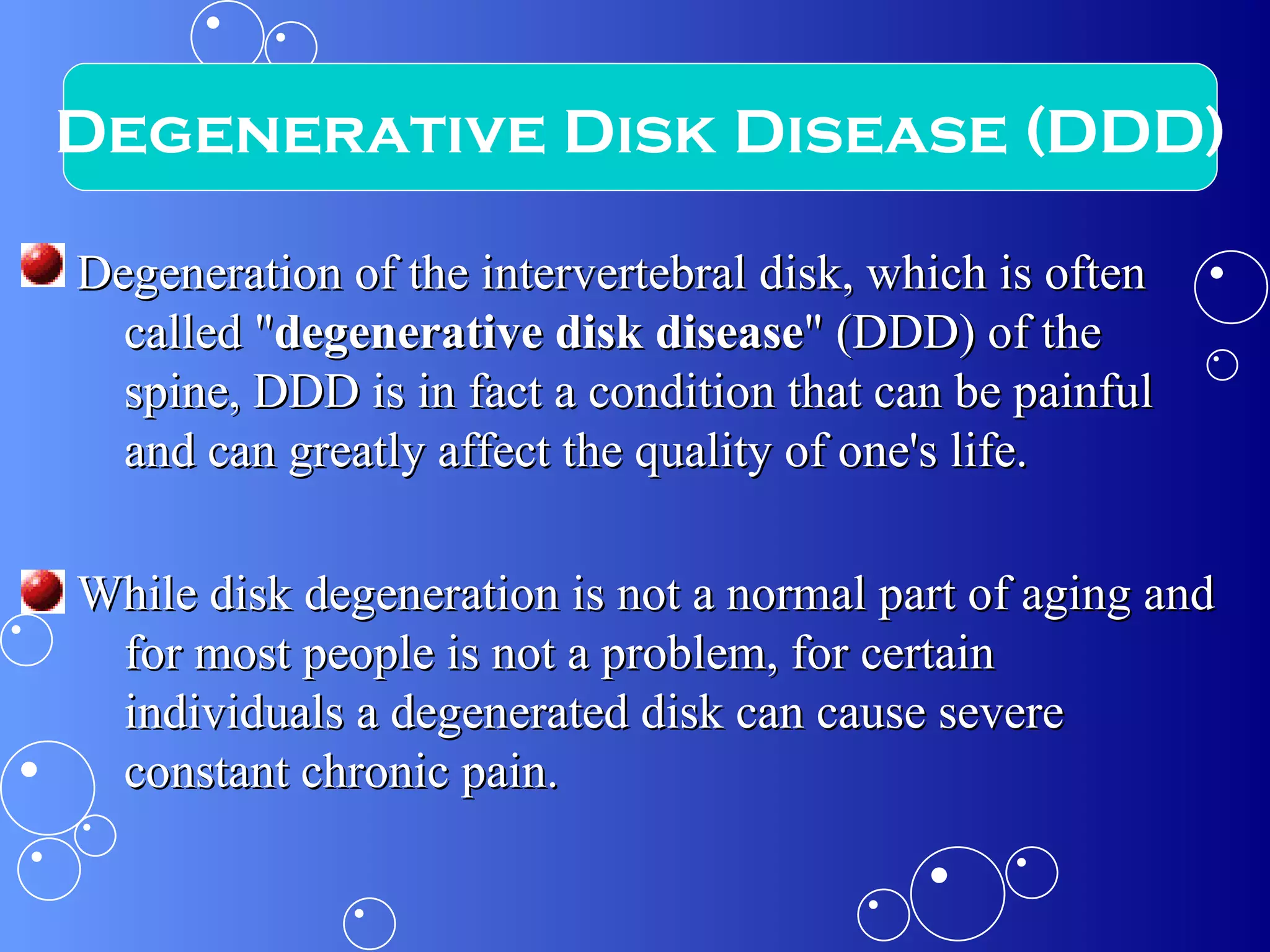 Degeneration of the intervertebral disk, which is often called " degenerative disk disease " (DDD) of the spine, DDD is in fact a condition that can be painful and can greatly affect the quality of one's life.  While disk degeneration is not a normal part of aging and for most people is not a problem, for certain individuals a degenerated disk can cause severe constant chronic pain. Degenerative Disk Disease (DDD) 