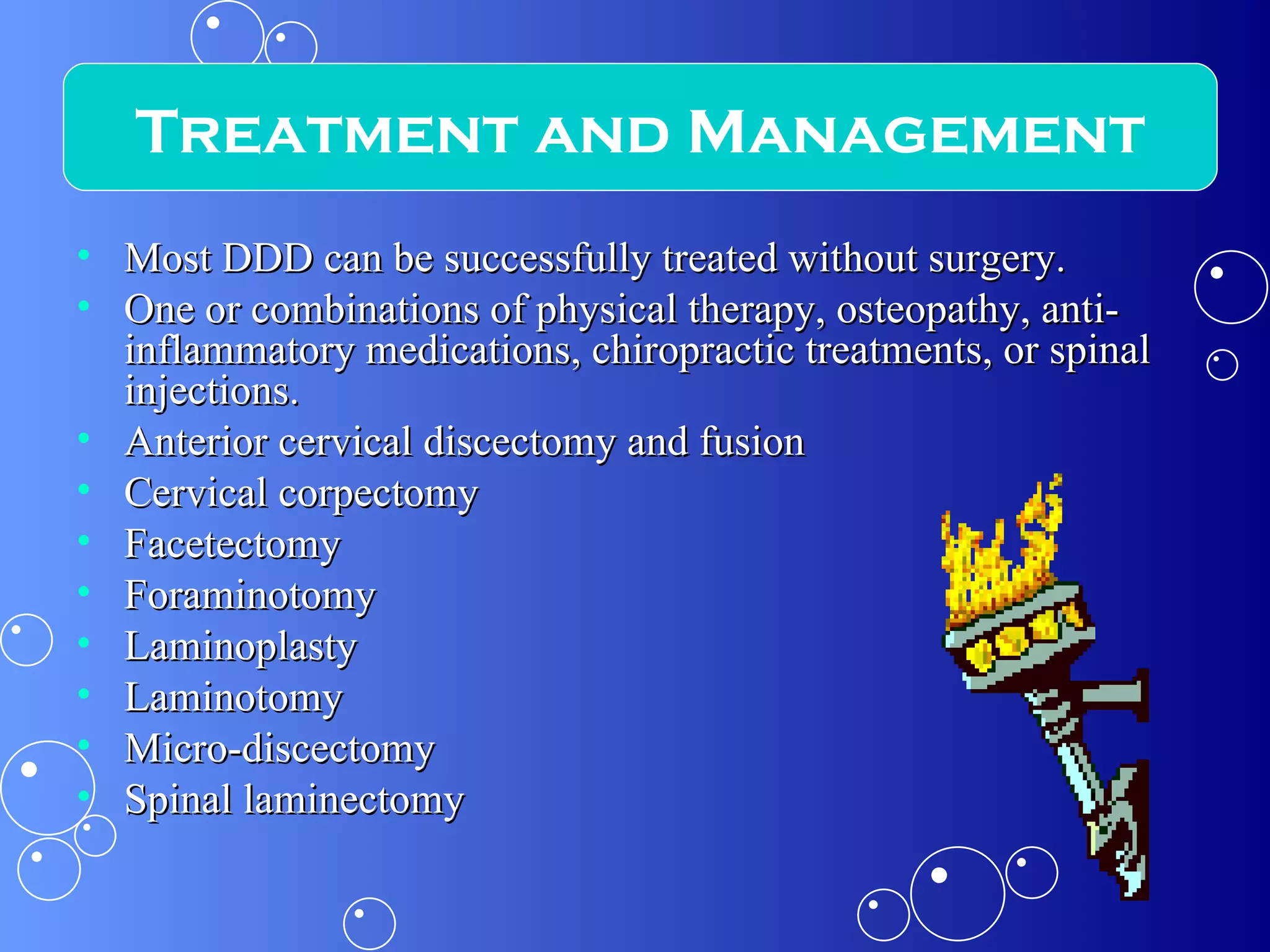 Most DDD can be successfully treated without surgery. One or combinations of physical therapy, osteopathy, anti-inflammatory medications, chiropractic treatments, or spinal injections. Anterior cervical discectomy and fusion Cervical corpectomy Facetectomy Foraminotomy Laminoplasty Laminotomy Micro-discectomy Spinal laminectomy Treatment and Management 