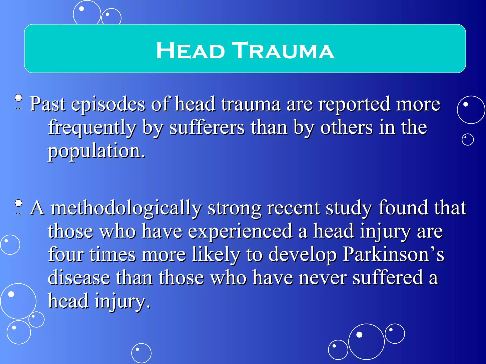 Past episodes of head trauma are reported more frequently by sufferers than by others in the population. A methodologically strong recent study found that those who have experienced a head injury are four times more likely to develop Parkinson’s disease than those who have never suffered a head injury. Head Trauma 