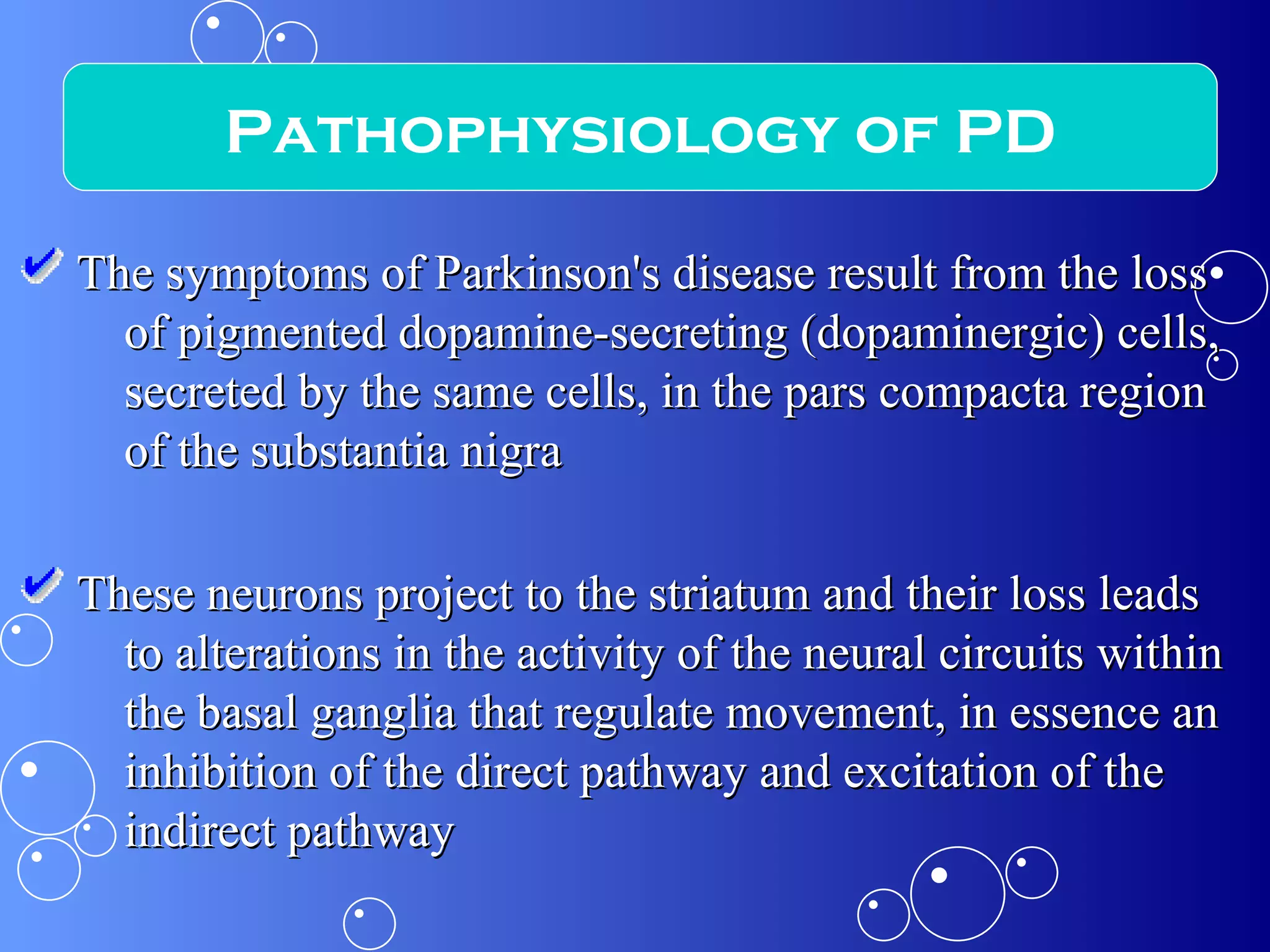The symptoms of Parkinson's disease result from the loss of pigmented dopamine-secreting (dopaminergic) cells, secreted by the same cells, in the pars compacta region of the substantia nigra These neurons project to the striatum and their loss leads to alterations in the activity of the neural circuits within the basal ganglia that regulate movement, in essence an inhibition of the direct pathway and excitation of the indirect pathway Pathophysiology of PD 
