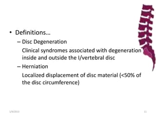 • Definitions…
– Disc Degeneration
Clinical syndromes associated with degeneration
inside and outside the I/vertebral disc
– Herniation
Localized displacement of disc material (<50% of
the disc circumference)
1/9/2013 11
 