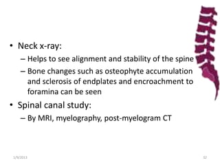 • Neck x-ray:
– Helps to see alignment and stability of the spine
– Bone changes such as osteophyte accumulation
and sclerosis of endplates and encroachment to
foramina can be seen
• Spinal canal study:
– By MRI, myelography, post-myelogram CT
1/9/2013 32
 