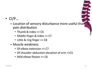 • Cl/P…
– Location of sensory disturbance more useful than
pain distribution
• Thumb & index => C6
• Middle finger & index => C7
• Little & ring finger => C8
– Muscle weakness
• Of elbow extension => C7
• Of shoulder abduction elevation of arm =>C5
• Mild elbow flexion => C6
1/9/2013 41
 