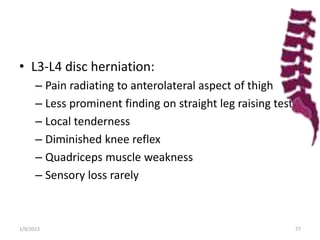 • L3-L4 disc herniation:
– Pain radiating to anterolateral aspect of thigh
– Less prominent finding on straight leg raising test
– Local tenderness
– Diminished knee reflex
– Quadriceps muscle weakness
– Sensory loss rarely
1/9/2013 77
 