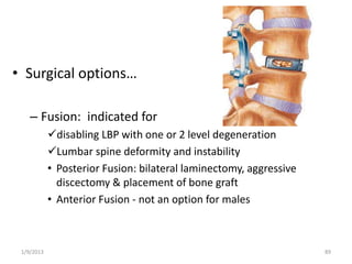 • Surgical options…
– Fusion: indicated for
disabling LBP with one or 2 level degeneration
Lumbar spine deformity and instability
• Posterior Fusion: bilateral laminectomy, aggressive
discectomy & placement of bone graft
• Anterior Fusion - not an option for males
1/9/2013 89
 
