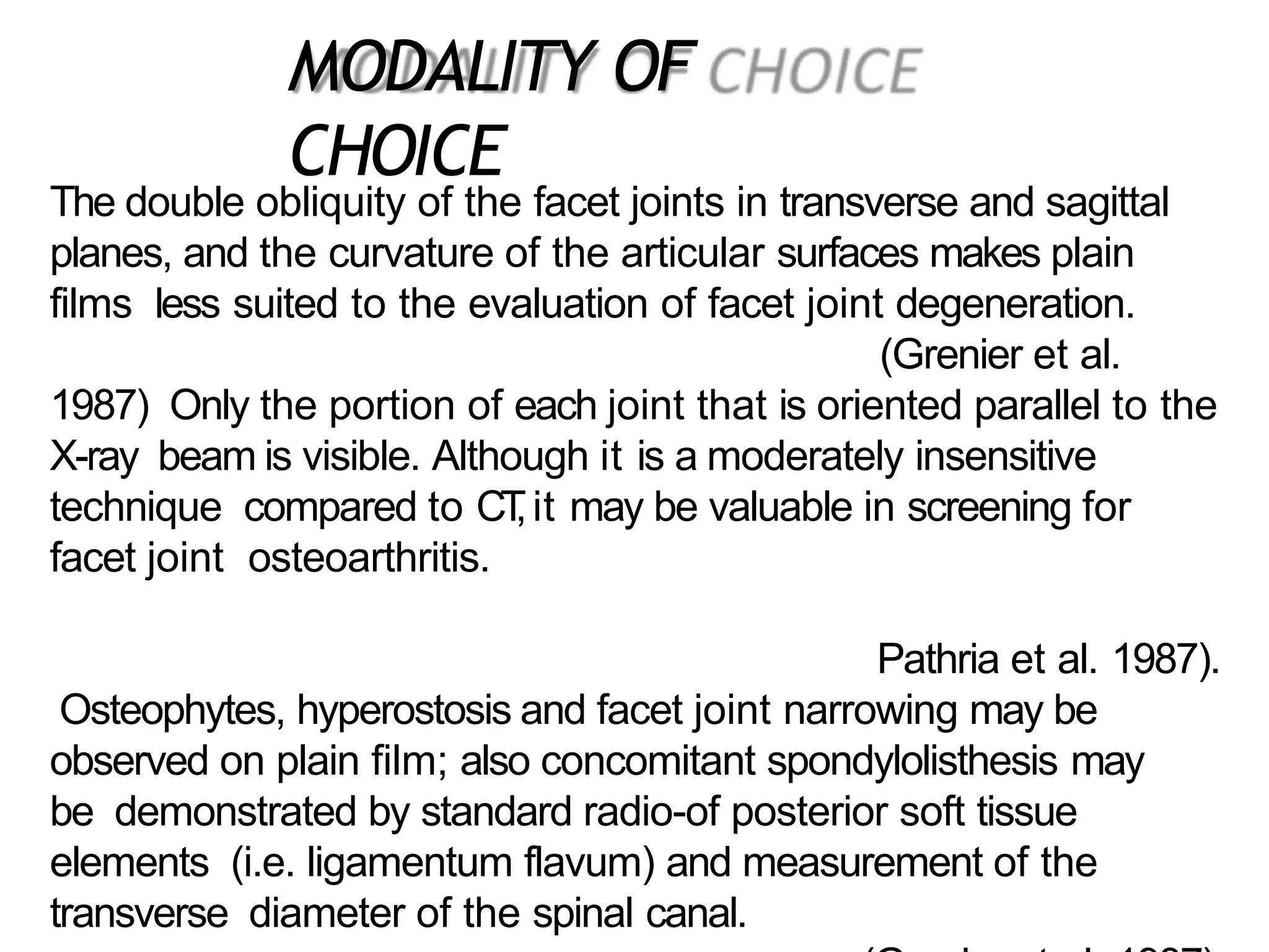 The double obliquity of the facet joints in transverse and sagittal
planes, and the curvature of the articular surfaces makes plain
films less suited to the evaluation of facet joint degeneration.
(Grenier et al.
1987) Only the portion of each joint that is oriented parallel to the
X-ray beam is visible. Although it is a moderately insensitive
technique compared to CT
,it may be valuable in screening for
facet joint osteoarthritis.
Pathria et al. 1987).
Osteophytes, hyperostosis and facet joint narrowing may be
observed on plain film; also concomitant spondylolisthesis may
be demonstrated by standard radio-of posterior soft tissue
elements (i.e. ligamentum flavum) and measurement of the
transverse diameter of the spinal canal.
MODALITY OF
CHOICE
 