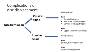 Disc Herniation
Cervical
spine
Axial neck pain
Root
• Occipital headache
• Pain in the Trapezius region
• Cervical Radiculopathy pain
Cord
• Upper- Lower limb weakness
Lumbar
Spine
Axial Backache
Root
Sciatica /Radiculopathy pain
Cord
Cauda equina syndrome
Complications of
disc displacement
 