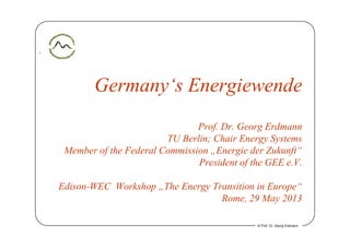 1
Germany‘s Energiewendey g
P f D G E dProf. Dr. Georg Erdmann
TU Berlin; Chair Energy Systems
Member of the Federal Commission Energie der Zukunft“Member of the Federal Commission „Energie der Zukunft
President of the GEE e.V.
Edison-WEC Workshop „The Energy Transition in Europe“
Rome, 29 May 2013
© Prof. Dr. Georg Erdmann
 