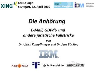 CM Lounge
Stuttgart, 22. April 2010
Die Anhörung
E-Mail, GDPdU und
andere juristische Fallstricke
von
Dr. Ulrich Kampffmeyer und Dr. Jens Bücking
e|s|b Kanzlei.de
 
